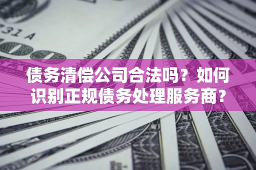 北京债务清偿公司合法吗？如何识别正规债务处理服务商？