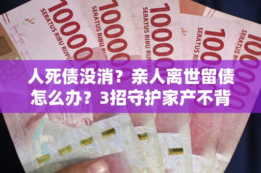 北京人死债没消？亲人离世留债怎么办？3招守护家产不背锅