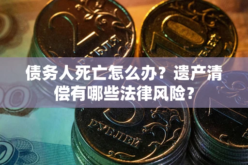 北京债务人死亡怎么办？遗产清偿有哪些法律风险？