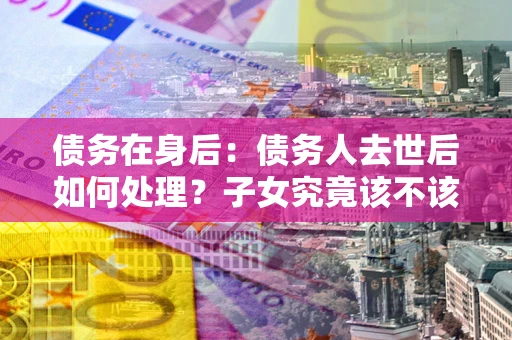 北京债务在身后：债务人去世后如何处理？子女究竟该不该还钱？