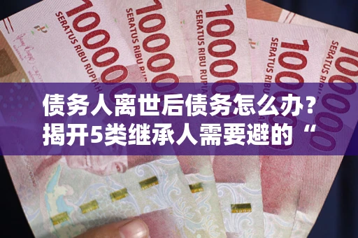 北京债务人离世后债务怎么办？揭开5类继承人需要避的“坑”